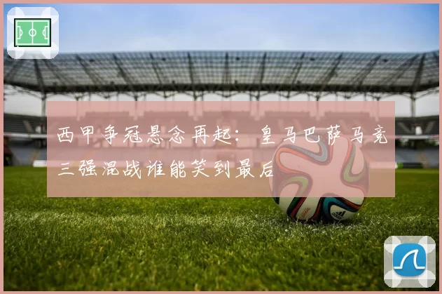 西甲争冠悬念再起：皇马巴萨马竞三强混战谁能笑到最后