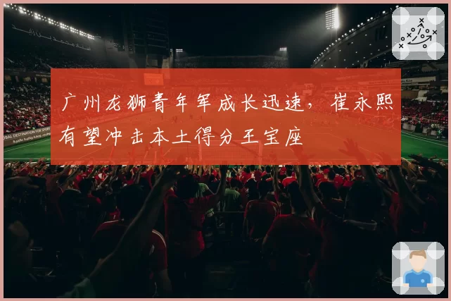广州龙狮青年军成长迅速，崔永熙有望冲击本土得分王宝座