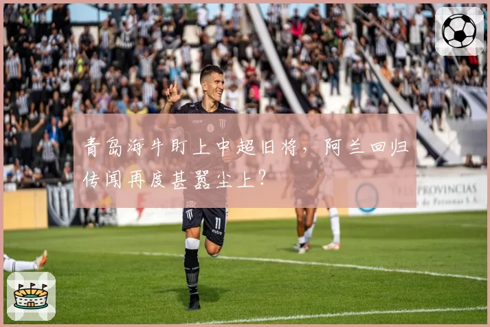 青岛海牛盯上中超旧将，阿兰回归传闻再度甚嚣尘上？